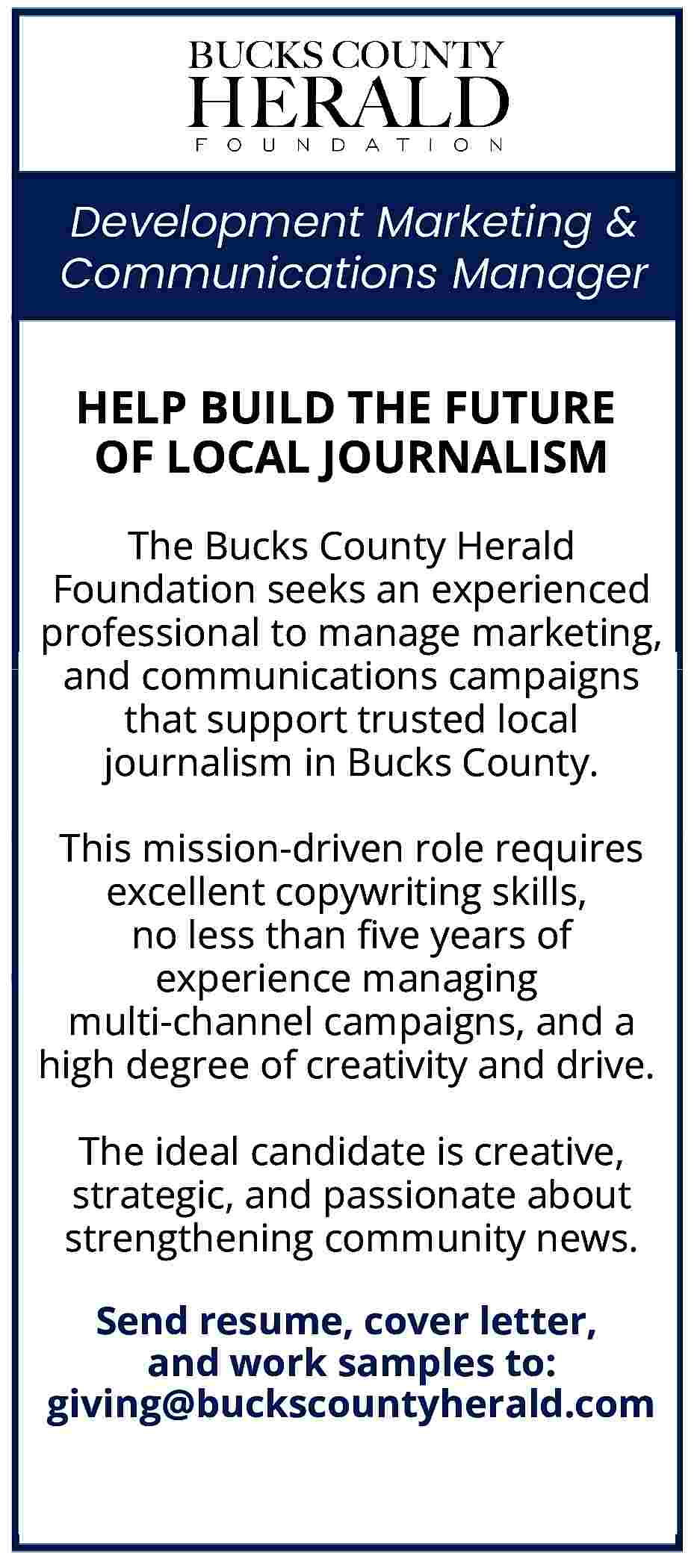 Development Marketing & <br>Communications Manager  Development Marketing &  Communications Manager    HELP BUILD THE FUTURE  OF LOCAL JOURNALISM  The Bucks County Herald  Foundation seeks an experienced  professional to manage marketing,  and communications campaigns  that support trusted local  journalism in Bucks County.  This mission-driven role requires  excellent copywriting skills,  no less than five years of  experience managing  multi-channel campaigns, and a  high degree of creativity and drive.  The ideal candidate is creative,  strategic, and passionate about  strengthening community news.  Send resume, cover letter,  and work samples to:  giving@buckscountyherald.com     