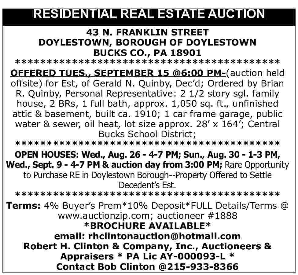 RESIDENTIAL REAL ESTATE AUCTION <br>43 RESIDENTIAL REAL ESTATE AUCTION 43 N. FRANKLIN STREET DOYLESTOWN, BOROUGH OF DOYLESTOWN BUCKS CO., PA 18901 ****************************************** OFFERED TUES., SEPTEMBER 15 @6:00 PM-(auction held offsite) for Est, of Gerald N. Quinby, Dec d; Ordered by Brian R. Quinby, Personal Representative: 2 1/2 story sgl. family house, 2 BRs, 1 full bath, approx. 1,050 sq. ft., unfinished attic & basement, built ca. 1910; 1 car frame garage, public water & sewer, oil heat, lot size approx. 28 x 164 ; Central Bucks School District; ****************************************** OPEN HOUSES: Wed., Aug. 26 - 4-7 PM; Sun., Aug. 30 - 1-3 PM, Wed., Sept. 9 - 4-7 PM & auction day from 3:00 PM; Rare Opportunity to Purchase RE in Doylestown Borough--Property Offered to Settle Decedent s Est. ****************************************** Terms: 4% Buyer s Prem*10% Deposit*FULL Details/Terms @ www.auctionzip.com; auctioneer #1888 *BROCHURE AVAILABLE* email: rhclintonauction@hotmail.com Robert H. Clinton & Company, Inc., Auctioneers & Appraisers * PA Lic AY-000093-L * Contact Bob Clinton @215-933-8366